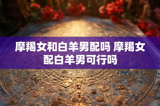 摩羯女和白羊男配吗 摩羯女配白羊男可行吗