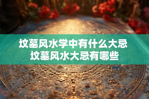 坟墓风水学中有什么大忌 坟墓风水大忌有哪些