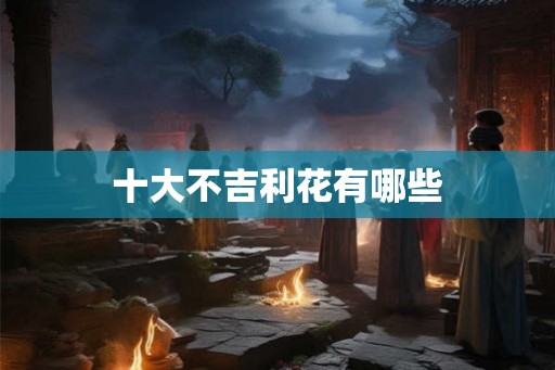 十大不吉利花有哪些 十大不吉利花有哪些