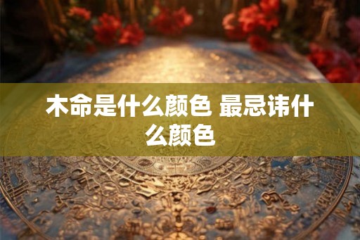 木命是什么颜色 最忌讳什么颜色