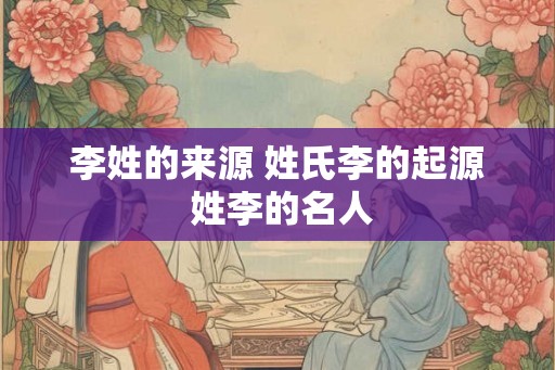 李姓的来源 姓氏李的起源 姓李的名人 李姓的来源 姓氏李的起源 姓李的名人