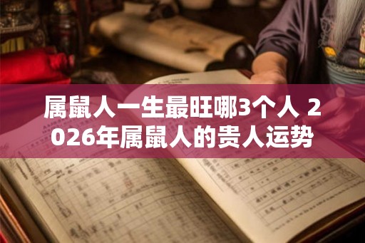 属鼠人一生最旺哪3个人 2026年属鼠人的贵人运势 属鼠人一生最旺哪3个人 2026年属鼠人的贵人运势