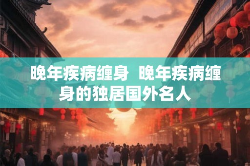 晚年疾病缠身  晚年疾病缠身的独居国外名人
