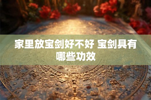 家里放宝剑好不好 宝剑具有哪些功效