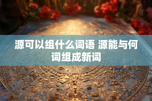 源可以组什么词语 源能与何词组成新词