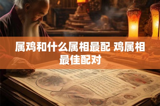 属鸡和什么属相最配 鸡属相最佳配对 属鸡和什么属相最配 鸡属相最佳配对