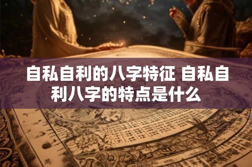 自私自利的八字特征 自私自利八字的特点是什么 自私自利的八字特征 自私自利八字的特点是什么