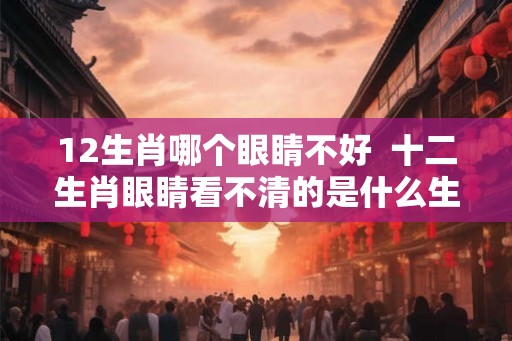 12生肖哪个眼睛不好 十二生肖眼睛看不清的是什么生肖 12生肖哪个眼睛不好 十二生肖眼睛看不清的是什么生肖