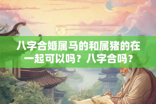 八字合婚属马的和属猪的在一起可以吗？八字合吗？