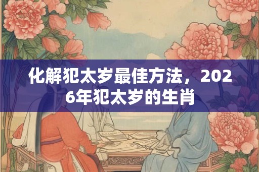 化解犯太岁最佳方法,2026年犯太岁的生肖 化解犯太岁最佳方法,2026年犯太岁的生肖