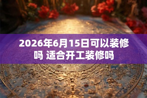 2026年6月15日可以装修吗 适合开工装修吗 2026年6月15日可以装修吗 适合开工装修吗