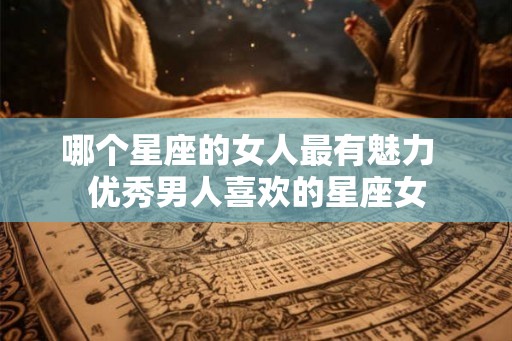 哪个星座的女人最有魅力  优秀男人喜欢的星座女
