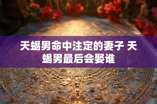 天蝎男命中注定的妻子 天蝎男最后会娶谁