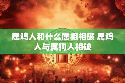 属鸡人和什么属相相破 属鸡人与属狗人相破