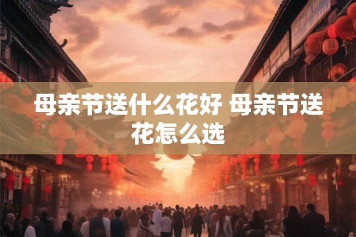 母亲节送什么花好 母亲节送花怎么选 母亲节送什么花好 母亲节送花怎么选