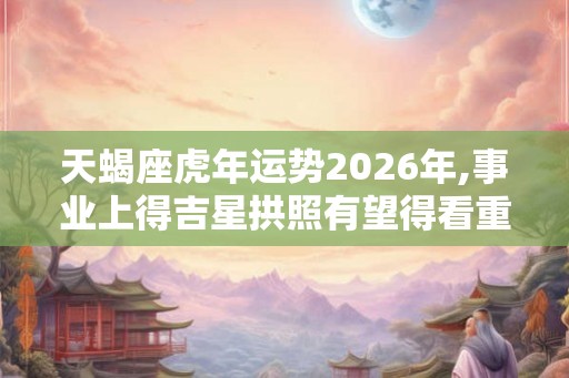 天蝎座虎年运势2026年,事业上得吉星拱照有望得看重