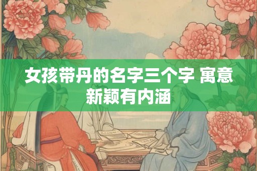 女孩带丹的名字三个字 寓意新颖有内涵