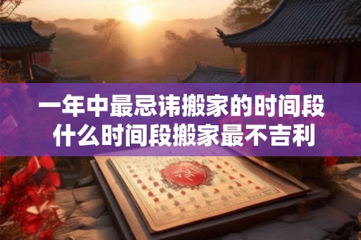 一年中最忌讳搬家的时间段 什么时间段搬家最不吉利 一年中最忌讳搬家的时间段 什么时间段搬家最不吉利
