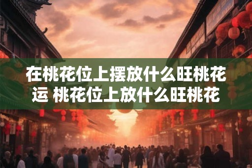 在桃花位上摆放什么旺桃花运 桃花位上放什么旺桃花运
