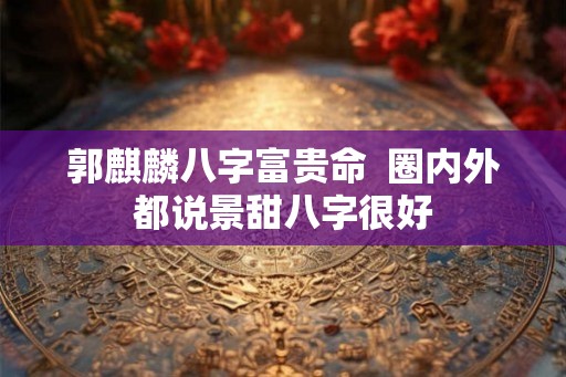 郭麒麟八字富贵命 圈内外都说景甜八字很好 郭麒麟八字富贵命 圈内外都说景甜八字很好