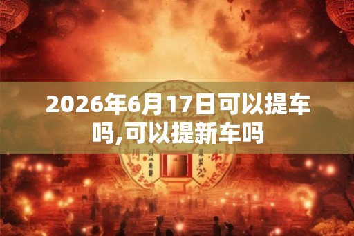2026年6月17日可以提车吗,可以提新车吗