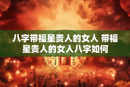 八字带福星贵人的女人 带福星贵人的女人八字如何