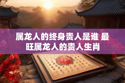 属龙人的终身贵人是谁 最旺属龙人的贵人生肖