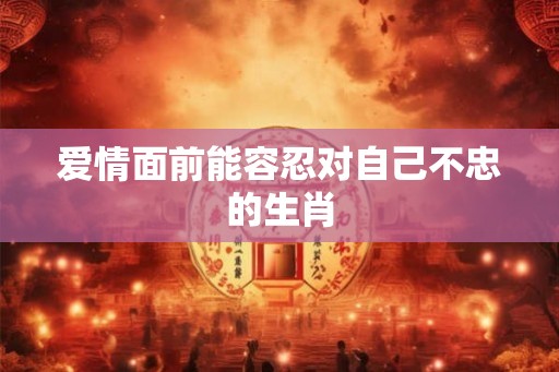 爱情面前能容忍对自己不忠的生肖 爱情面前能容忍对自己不忠的生肖