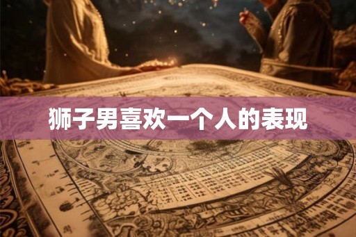 狮子男喜欢一个人的表现 狮子男喜欢一个人的表现
