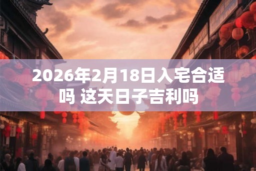 2026年2月18日入宅合适吗 这天日子吉利吗