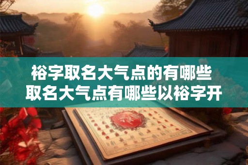 裕字取名大气点的有哪些 取名大气点有哪些以裕字开头的 裕字取名大气点的有哪些 取名大气点有哪些以裕字开头的