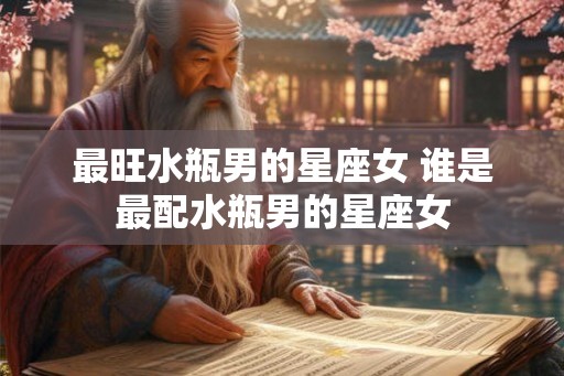 最旺水瓶男的星座女 谁是最配水瓶男的星座女 最旺水瓶男的星座女 谁是最配水瓶男的星座女