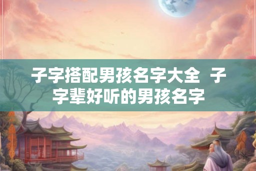 子字搭配男孩名字大全 子字辈好听的男孩名字 子字搭配男孩名字大全 子字辈好听的男孩名字