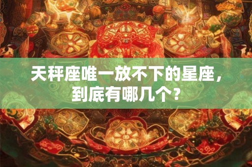 天秤座唯一放不下的星座,到底有哪几个? 天秤座唯一放不下的星座,到底有哪几个?