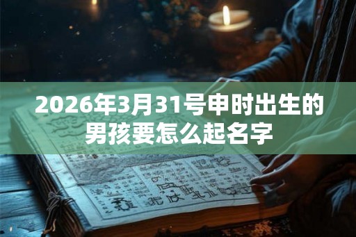 2026年3月31号申时出生的男孩要怎么起名字 2026年3月31号申时出生的男孩要怎么起名字