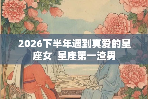 2026下半年遇到真爱的星座女  星座第一渣男