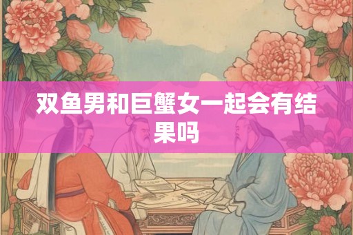 双鱼男和巨蟹女一起会有结果吗
