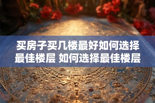 买房子买几楼最好如何选择最佳楼层 如何选择最佳楼层购买房产