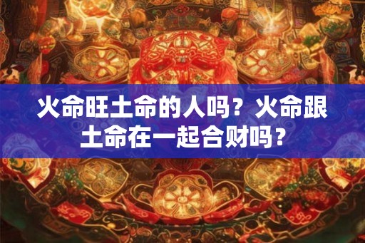 火命旺土命的人吗？火命跟土命在一起合财吗？