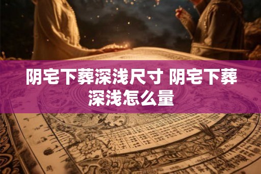 阴宅下葬深浅尺寸 阴宅下葬深浅怎么量