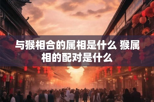 与猴相合的属相是什么 猴属相的配对是什么