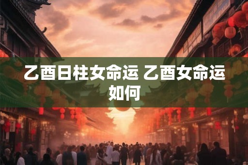 乙酉日柱女命运 乙酉女命运如何