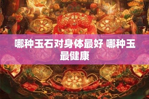 哪种玉石对身体最好 哪种玉最健康 哪种玉石对身体最好 哪种玉最健康