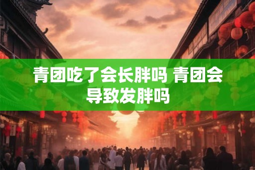 青团吃了会长胖吗 青团会导致发胖吗