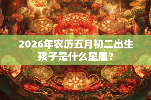2026年农历五月初二出生孩子是什么星座？