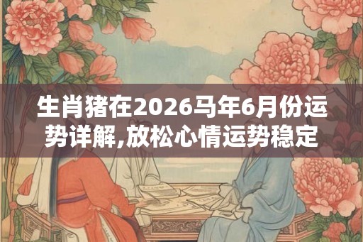 生肖猪在2026马年6月份运势详解,放松心情运势稳定