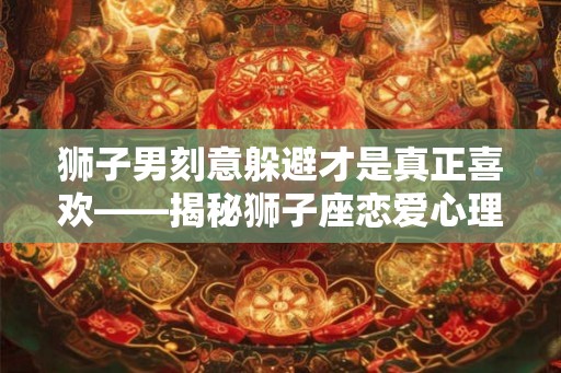 狮子男刻意躲避才是真正喜欢——揭秘狮子座恋爱心理
