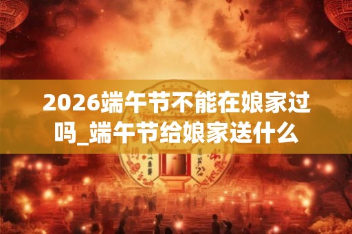 2026端午节不能在娘家过吗_端午节给娘家送什么