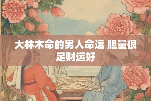 大林木命的男人命运 胆量很足财运好 大林木命的男人命运 胆量很足财运好