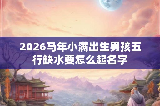 2026马年小满出生男孩五行缺水要怎么起名字